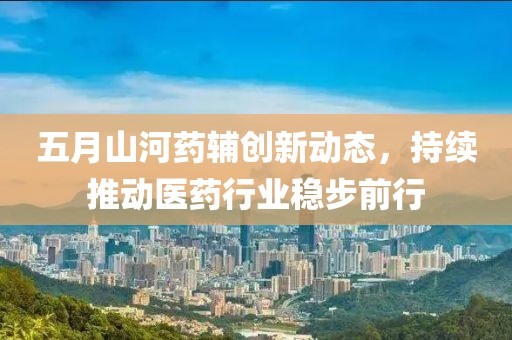 五月山河药辅创新动态，持续推动医药行业稳步前行