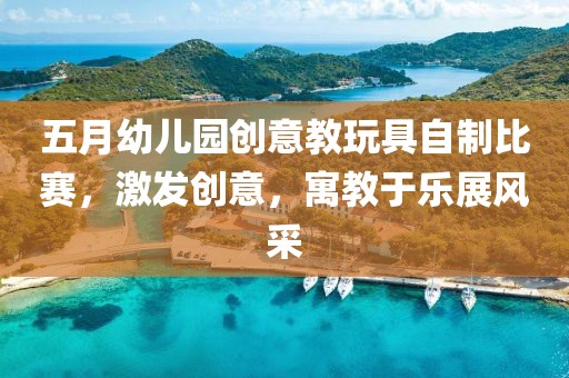 五月幼儿园创意教玩具自制比赛，激发创意，寓教于乐展风采