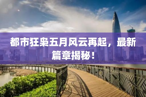 都市狂枭五月风云再起，最新篇章揭秘！