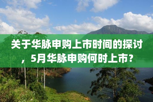 关于华脉申购上市时间的探讨，5月华脉申购何时上市？