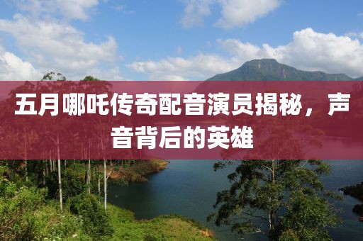 五月哪吒传奇配音演员揭秘，声音背后的英雄