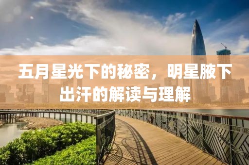 五月星光下的秘密，明星腋下出汗的解读与理解