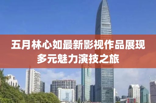 五月林心如最新影视作品展现多元魅力演技之旅