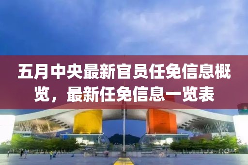 五月中央最新官员任免信息概览，最新任免信息一览表