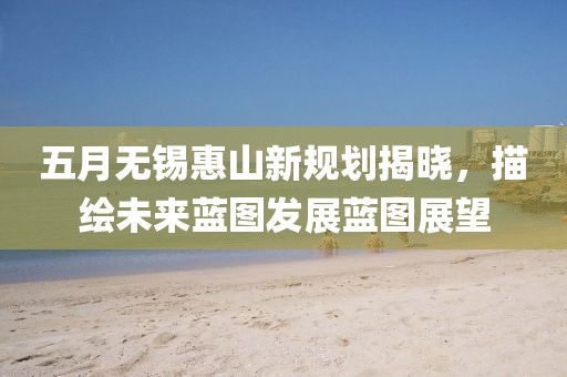 五月无锡惠山新规划揭晓，描绘未来蓝图发展蓝图展望