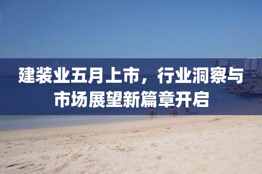 建装业五月上市，行业洞察与市场展望新篇章开启