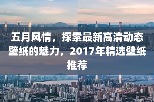 五月风情，探索最新高清动态壁纸的魅力，2017年精选壁纸推荐