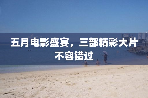 五月电影盛宴，三部精彩大片不容错过