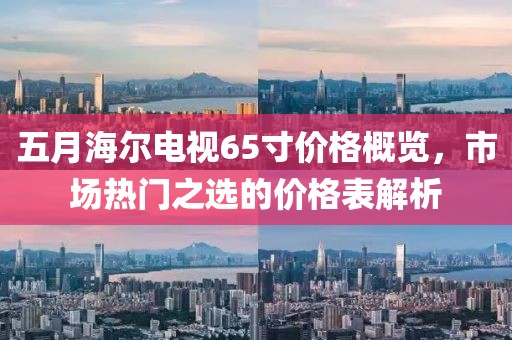 五月海尔电视65寸价格概览，市场热门之选的价格表解析