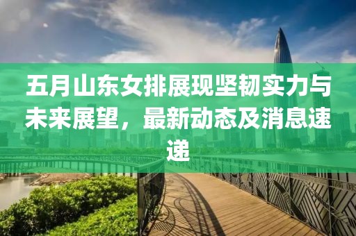 五月山东女排展现坚韧实力与未来展望，最新动态及消息速递