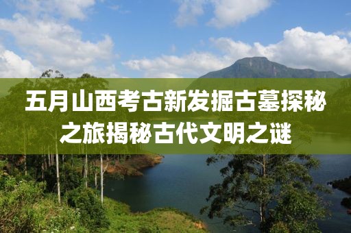 五月山西考古新发掘古墓探秘之旅揭秘古代文明之谜