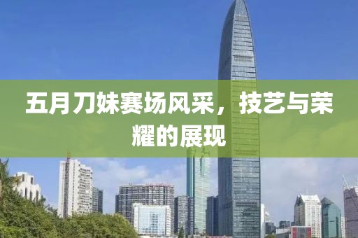 五月刀妹赛场风采，技艺与荣耀的展现