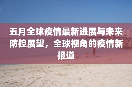 五月全球疫情最新进展与未来防控展望，全球视角的疫情新报道