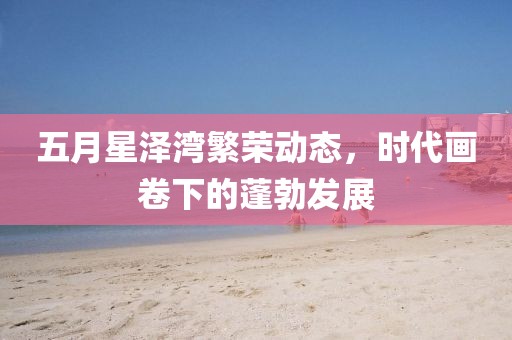 五月星泽湾繁荣动态，时代画卷下的蓬勃发展