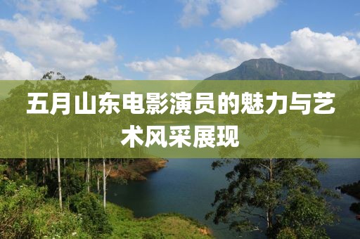 五月山东电影演员的魅力与艺术风采展现