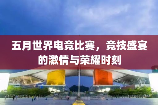 五月世界电竞比赛，竞技盛宴的激情与荣耀时刻