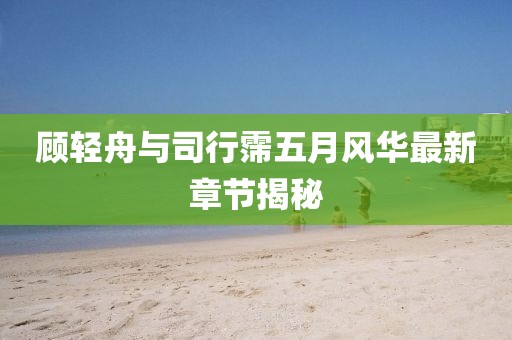 顾轻舟与司行霈五月风华最新章节揭秘