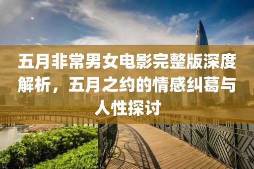 五月非常男女电影完整版深度解析，五月之约的情感纠葛与人性探讨