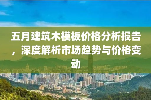 五月建筑木模板价格分析报告，深度解析市场趋势与价格变动