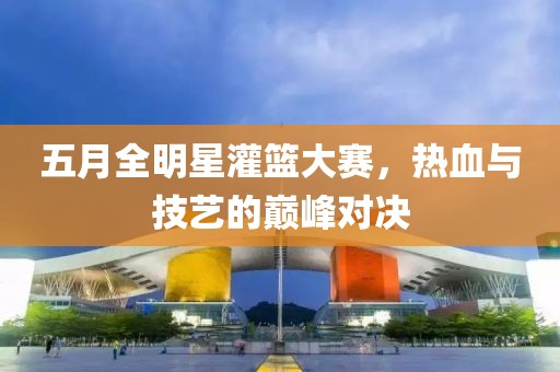 五月全明星灌篮大赛，热血与技艺的巅峰对决