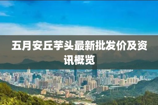 五月安丘芋头最新批发价及资讯概览