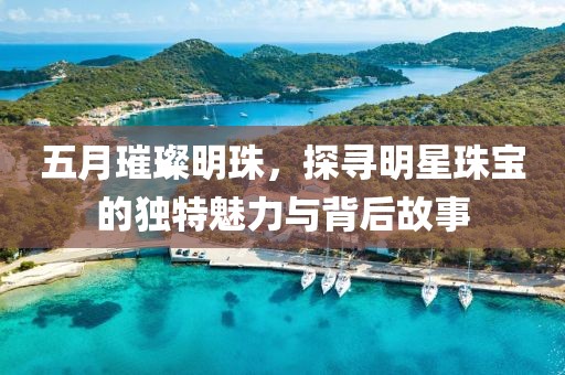 五月璀璨明珠，探寻明星珠宝的独特魅力与背后故事