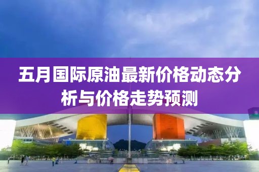 五月国际原油最新价格动态分析与价格走势预测