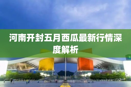 河南开封五月西瓜最新行情深度解析