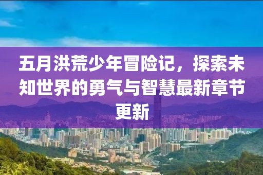 五月洪荒少年冒险记，探索未知世界的勇气与智慧最新章节更新