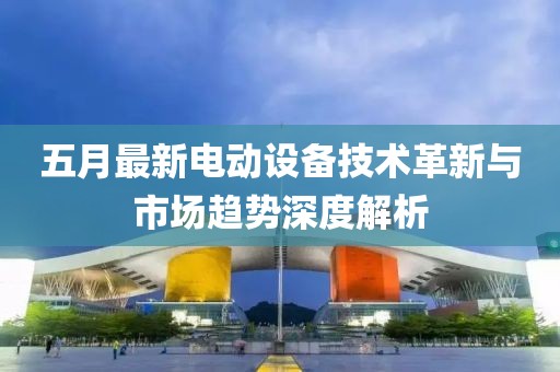 五月最新电动设备技术革新与市场趋势深度解析