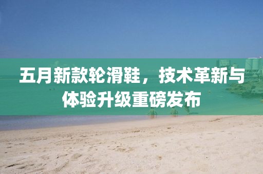 五月新款轮滑鞋，技术革新与体验升级重磅发布