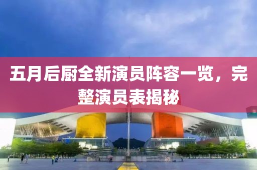 五月后厨全新演员阵容一览，完整演员表揭秘