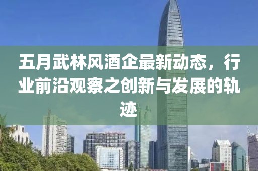 五月武林风酒企最新动态，行业前沿观察之创新与发展的轨迹