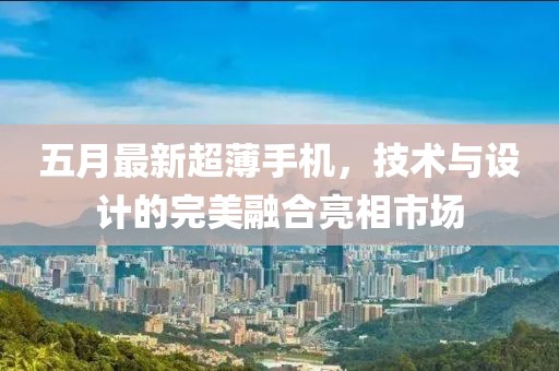 五月最新超薄手机，技术与设计的完美融合亮相市场