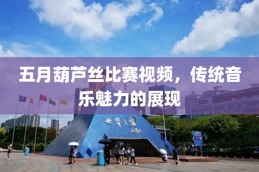 五月葫芦丝比赛视频，传统音乐魅力的展现