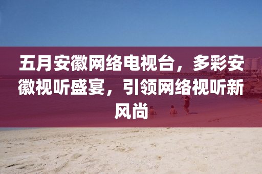 五月安徽网络电视台，多彩安徽视听盛宴，引领网络视听新风尚