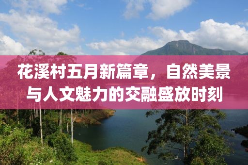 花溪村五月新篇章，自然美景与人文魅力的交融盛放时刻