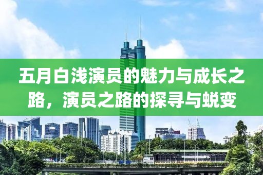 五月白浅演员的魅力与成长之路，演员之路的探寻与蜕变