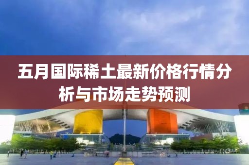 五月国际稀土最新价格行情分析与市场走势预测
