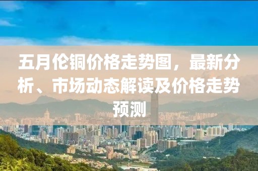 五月伦铜价格走势图，最新分析、市场动态解读及价格走势预测