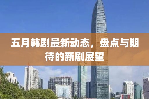 五月韩剧最新动态，盘点与期待的新剧展望