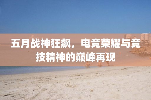 五月战神狂飙，电竞荣耀与竞技精神的巅峰再现