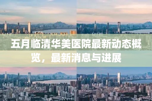 五月临清华美医院最新动态概览，最新消息与进展