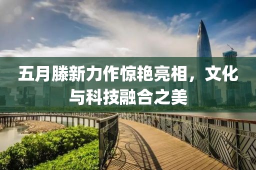 五月滕新力作惊艳亮相，文化与科技融合之美