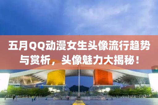 五月QQ动漫女生头像流行趋势与赏析，头像魅力大揭秘！