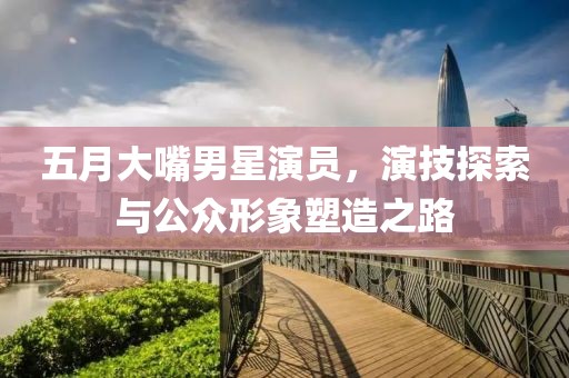 五月大嘴男星演员，演技探索与公众形象塑造之路