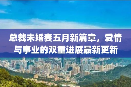 总裁未婚妻五月新篇章，爱情与事业的双重进展最新更新