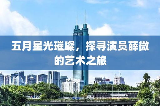五月星光璀璨，探寻演员薛微的艺术之旅