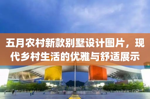 五月农村新款别墅设计图片，现代乡村生活的优雅与舒适展示