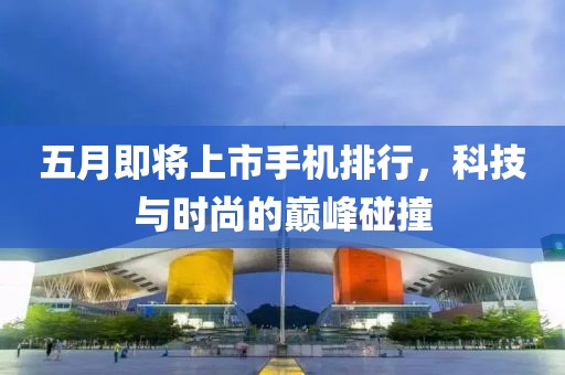 五月即将上市手机排行，科技与时尚的巅峰碰撞